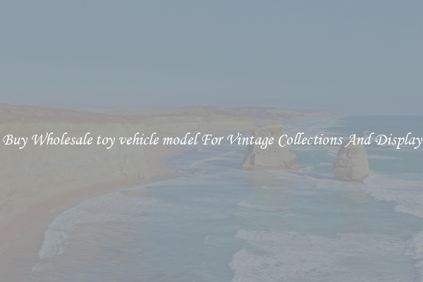 Buy Wholesale toy vehicle model For Vintage Collections And Display